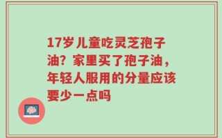 17岁儿童吃灵芝孢子油？家里买了孢子油，年轻人服用的分量应该要少一点吗