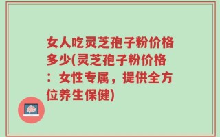 女人吃灵芝孢子粉价格多少(灵芝孢子粉价格：女性专属，提供全方位养生保健)