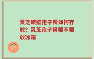 灵芝破壁孢子粉如何存放？灵芝孢子粉要不要放冰箱