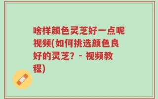 啥样颜色灵芝好一点呢视频(如何挑选颜色良好的灵芝？- 视频教程)