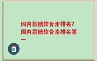 国内氨糖软骨素排名？国内氨糖软骨素排名第一