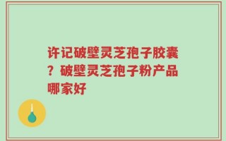 许记破壁灵芝孢子胶囊？破壁灵芝孢子粉产品哪家好
