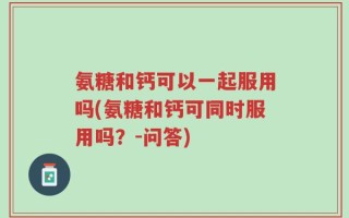 氨糖和钙可以一起服用吗(氨糖和钙可同时服用吗？-问答)