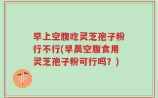早上空腹吃灵芝孢子粉行不行(早晨空腹食用灵芝孢子粉可行吗？)