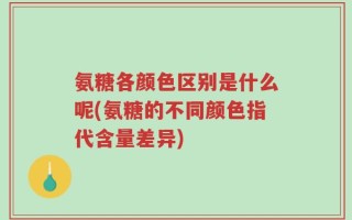 氨糖各颜色区别是什么呢(氨糖的不同颜色指代含量差异)