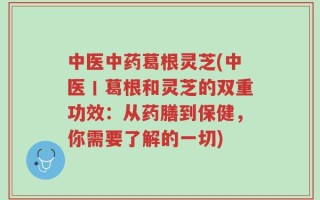 中医中药葛根灵芝(中医丨葛根和灵芝的双重功效：从药膳到保健，你需要了解的一切)