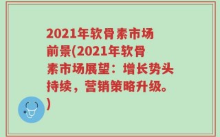 2021年软骨素市场前景(2021年软骨素市场展望：增长势头持续，营销策略升级。)