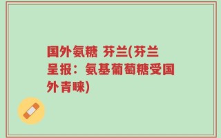 国外氨糖 芬兰(芬兰呈报：氨基葡萄糖受国外青睐)