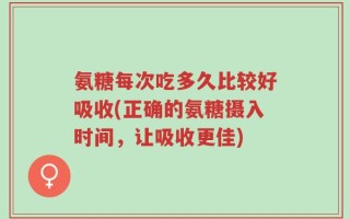 氨糖每次吃多久比较好吸收(正确的氨糖摄入时间，让吸收更佳)