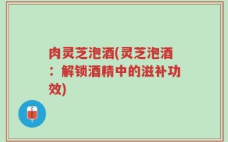 肉灵芝泡酒(灵芝泡酒：解锁酒精中的滋补功效)