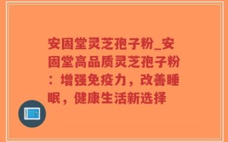 安固堂灵芝孢子粉_安固堂高品质灵芝孢子粉：增强免疫力，改善睡眠，健康生活新选择