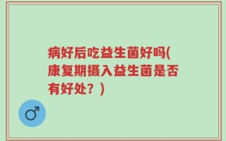 病好后吃益生菌好吗(康复期摄入益生菌是否有好处？)