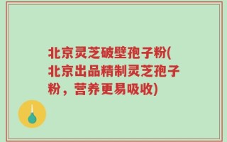 北京灵芝破壁孢子粉(北京出品精制灵芝孢子粉，营养更易吸收)