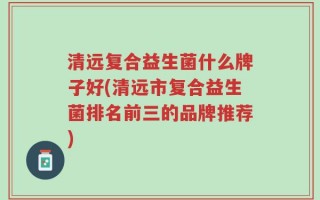 清远复合益生菌什么牌子好(清远市复合益生菌排名前三的品牌推荐)