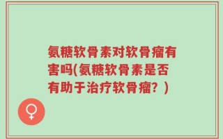 氨糖软骨素对软骨瘤有害吗(氨糖软骨素是否有助于治疗软骨瘤？)