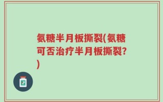 氨糖半月板撕裂(氨糖可否治疗半月板撕裂？)