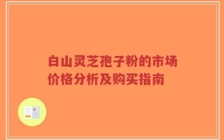白山灵芝孢子粉的市场价格分析及购买指南