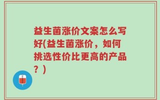 益生菌涨价文案怎么写好(益生菌涨价，如何挑选性价比更高的产品？)