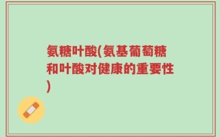氨糖叶酸(氨基葡萄糖和叶酸对健康的重要性)