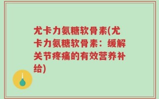 尤卡力氨糖软骨素(尤卡力氨糖软骨素：缓解关节疼痛的有效营养补给)