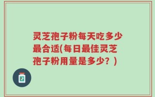 灵芝孢子粉每天吃多少最合适(每日最佳灵芝孢子粉用量是多少？)