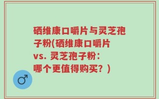 硒维康口嚼片与灵芝孢子粉(硒维康口嚼片 vs. 灵芝孢子粉：哪个更值得购买？)