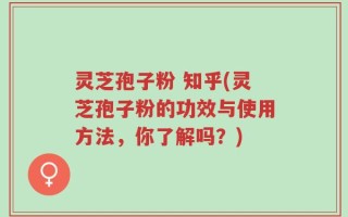 灵芝孢子粉 知乎(灵芝孢子粉的功效与使用方法，你了解吗？)