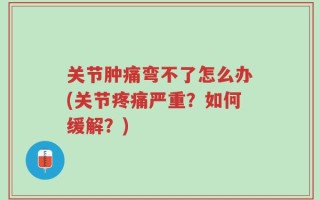 关节肿痛弯不了怎么办(关节疼痛严重？如何缓解？)