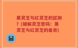 黑灵芝与红灵芝的区别？(破解灵芝密码：黑灵芝与红灵芝的差异)