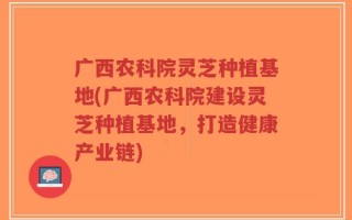 广西农科院灵芝种植基地(广西农科院建设灵芝种植基地，打造健康产业链)