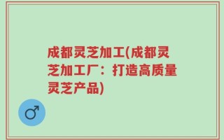 成都灵芝加工(成都灵芝加工厂：打造高质量灵芝产品)
