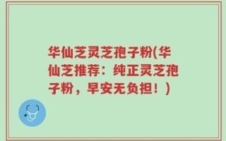 华仙芝灵芝孢子粉(华仙芝推荐：纯正灵芝孢子粉，早安无负担！)