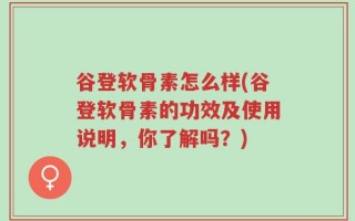 谷登软骨素怎么样(谷登软骨素的功效及使用说明，你了解吗？)