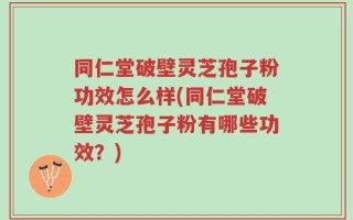 同仁堂破壁灵芝孢子粉功效怎么样(同仁堂破壁灵芝孢子粉有哪些功效？)