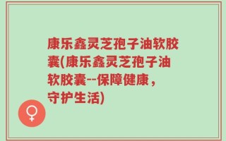 康乐鑫灵芝孢子油软胶囊(康乐鑫灵芝孢子油软胶囊--保障健康，守护生活)