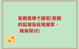 氨糖是哪个国家(氨糖的起源及应用国家 - 媒体探讨)