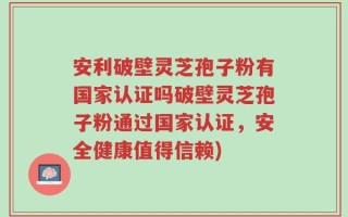 安利破壁灵芝孢子粉有国家认证吗破壁灵芝孢子粉通过国家认证，安全健康值得信赖)