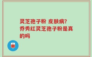 灵芝孢子粉 皮肤病？乔秀红灵芝孢子粉是真的吗