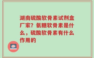 湖南硫酸软骨素试剂盒厂家？氨糖软骨素是什么，硫酸软骨素有什么作用的