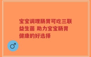 宝宝调理肠胃可吃三联益生菌 助力宝宝肠胃健康的好选择
