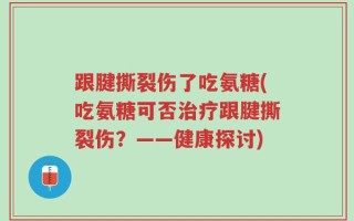 跟腱撕裂伤了吃氨糖(吃氨糖可否治疗跟腱撕裂伤？——健康探讨)