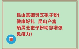 昆山富硒灵芝孢子粉(健康好礼  昆山产富硒灵芝孢子粉助您增强免疫力)