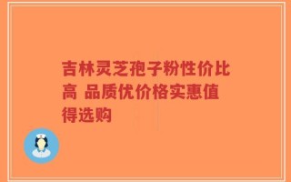 吉林灵芝孢子粉性价比高 品质优价格实惠值得选购