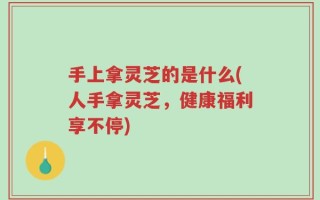手上拿灵芝的是什么(人手拿灵芝，健康福利享不停)