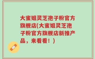 大蜜姐灵芝孢子粉官方旗舰店(大蜜姐灵芝孢子粉官方旗舰店新推产品，来看看！)