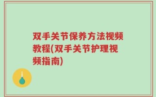 双手关节保养方法视频教程(双手关节护理视频指南)