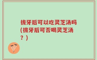 拔牙后可以吃灵芝汤吗(拔牙后可否喝灵芝汤？)