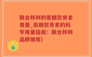 联合邦利的氨糖软骨素用量_氨糖软骨素的科学用量指南：联合邦利品牌推荐)
