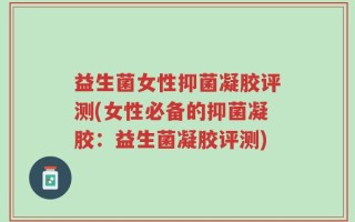 益生菌女性抑菌凝胶评测(女性必备的抑菌凝胶：益生菌凝胶评测)