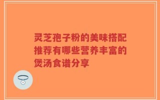 灵芝孢子粉的美味搭配推荐有哪些营养丰富的煲汤食谱分享